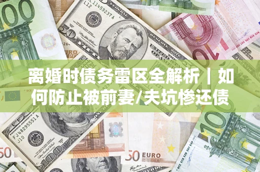 济南离婚时债务雷区全解析｜如何防止被前妻/夫坑惨还债？
